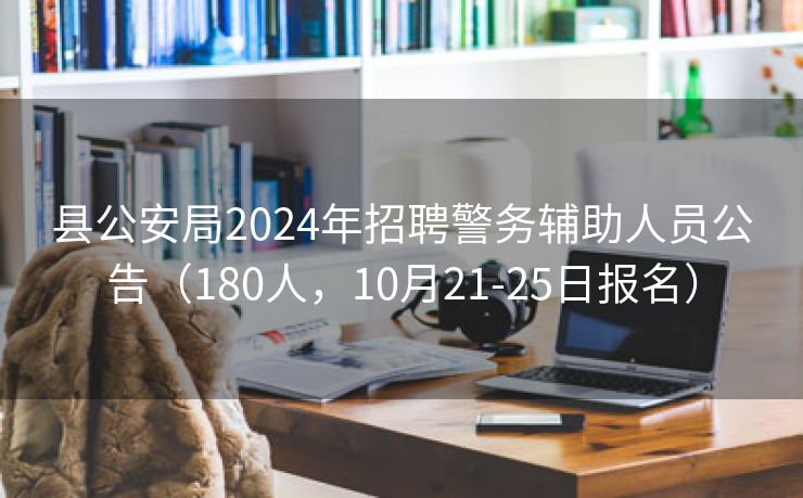 县公安局2024年招聘警务辅助人员公告（180人，10月21-25日报名）
