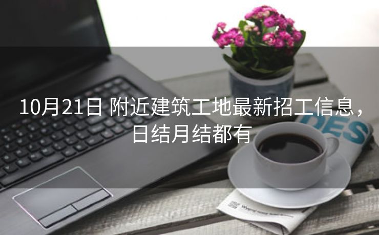 10月21日 附近建筑工地最新招工信息，日结月结都有