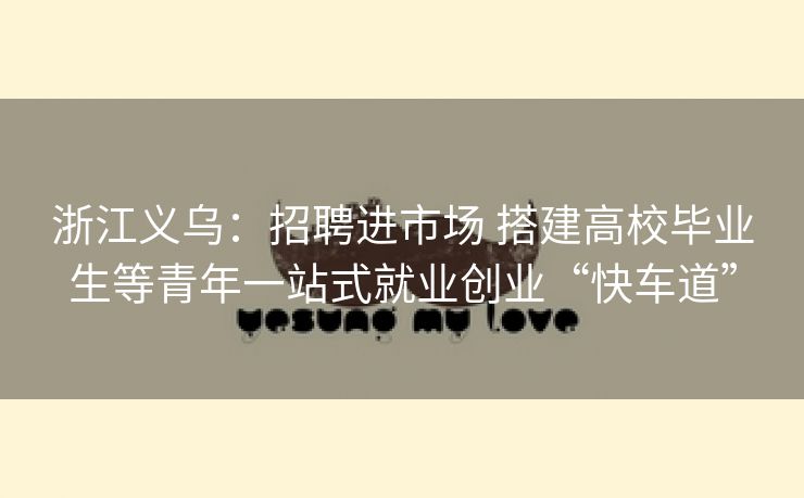 浙江义乌：招聘进市场 搭建高校毕业生等青年一站式就业创业“快车道”