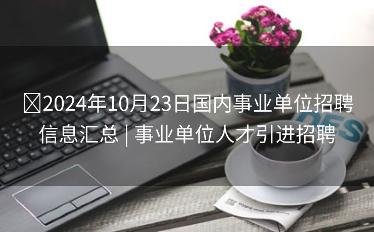 ​2024年10月23日国内事业单位招聘信息汇总 | 事业单位人才引进招聘