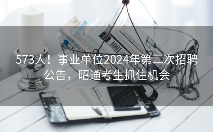 573人！事业单位2024年第二次招聘公告，昭通考生抓住机会