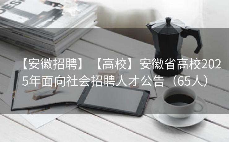 【安徽招聘】【高校】安徽省高校2025年面向社会招聘人才公告（65人）