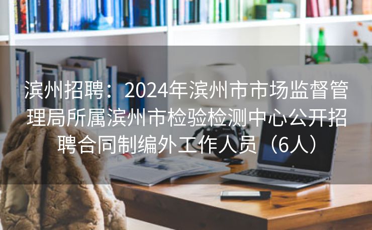 滨州招聘：2024年滨州市市场监督管理局所属滨州市检验检测中心公开招聘合同制编外工作人员（6人）