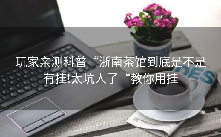 玩家亲测科普“浙南茶馆到底是不是有挂!太坑人了“教你用挂