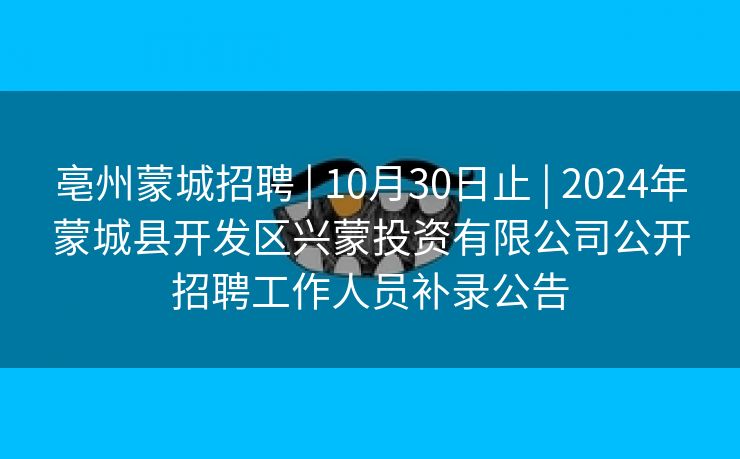 亳州蒙城招聘 | 10月30日止 | 2024年蒙城县开发区兴蒙投资有限公司公开招聘工作人员补录公告