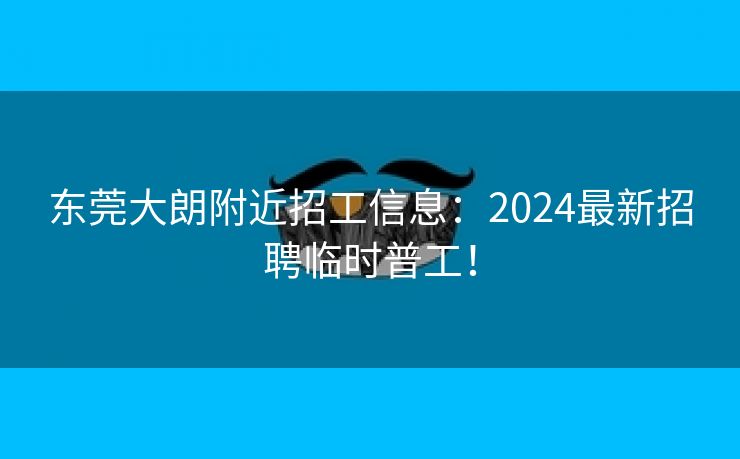 东莞大朗附近招工信息：2024最新招聘临时普工！