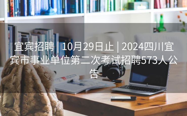 宜宾招聘 | 10月29日止 | 2024四川宜宾市事业单位第二次考试招聘573人公告