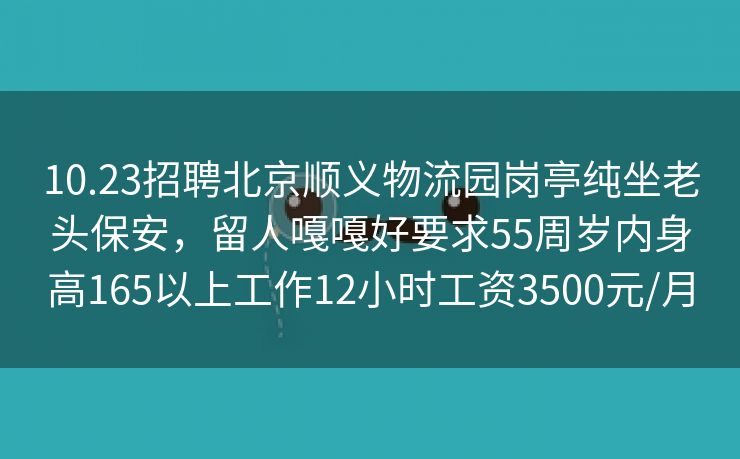 10.23招聘北京顺义物流园岗亭纯坐老头保安，留人嘎嘎好要求55周岁内身高165以上工作12小时工资3500元/月