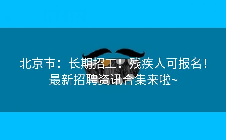 北京市：长期招工！残疾人可报名！最新招聘资讯合集来啦~