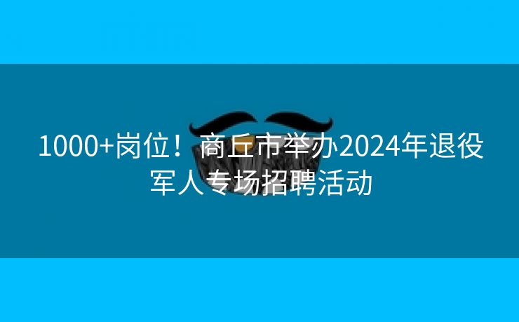 1000+岗位！商丘市举办2024年退役军人专场招聘活动