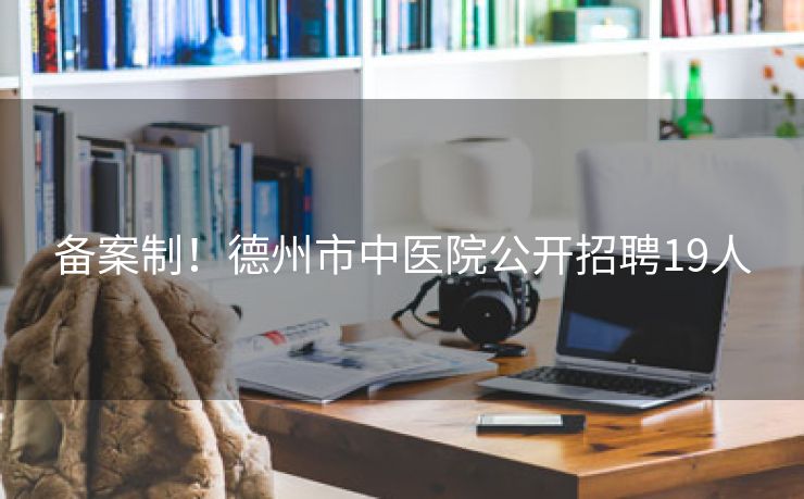备案制！德州市中医院公开招聘19人