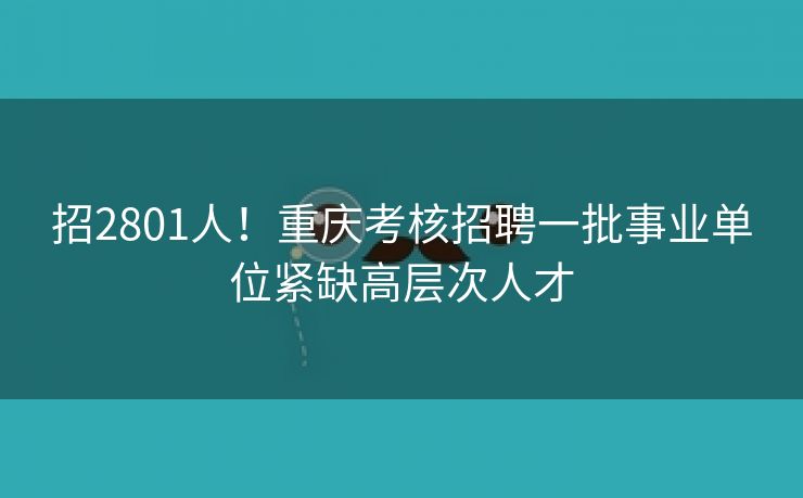 招2801人！重庆考核招聘一批事业单位紧缺高层次人才
