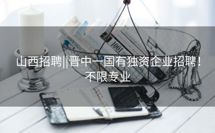 山西招聘||晋中一国有独资企业招聘！不限专业