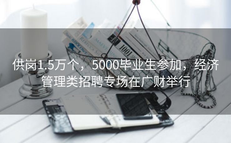 供岗1.5万个，5000毕业生参加，经济管理类招聘专场在广财举行