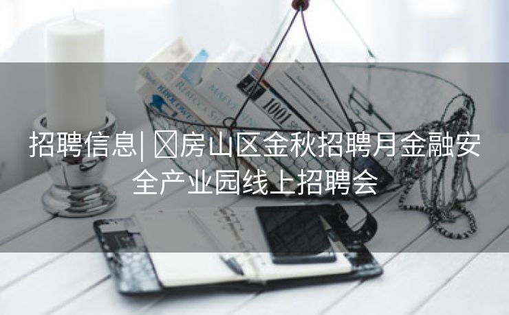 招聘信息| ​房山区金秋招聘月金融安全产业园线上招聘会