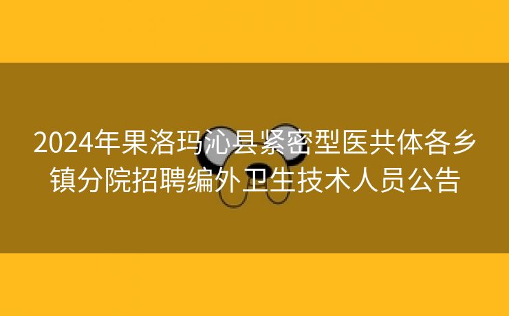 2024年果洛玛沁县紧密型医共体各乡镇分院招聘编外卫生技术人员公告