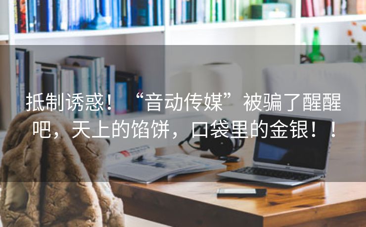 抵制诱惑！“音动传媒”被骗了醒醒吧，天上的馅饼，口袋里的金银！！