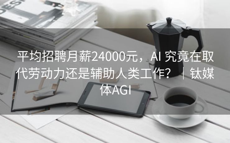 平均招聘月薪24000元，AI 究竟在取代劳动力还是辅助人类工作？｜钛媒体AGI