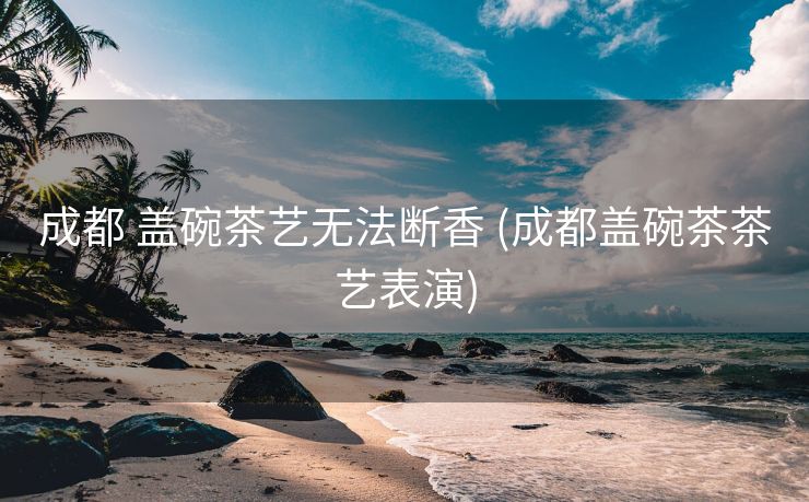 成都 盖碗茶艺无法断香 (成都盖碗茶茶艺表演)