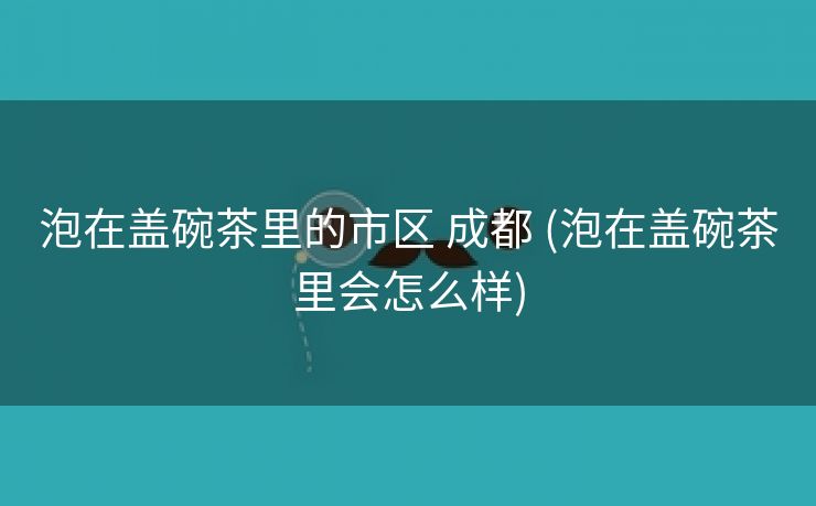 泡在盖碗茶里的市区 成都 (泡在盖碗茶里会怎么样)