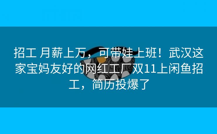 招工 月薪上万，可带娃上班！武汉这家宝妈友好的网红工厂双11上闲鱼招工，简历投爆了