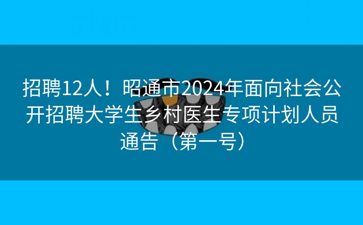 招聘12人！昭通市2024年面向社会公开招聘大学生乡村医生专项计划人员通告（第一号）
