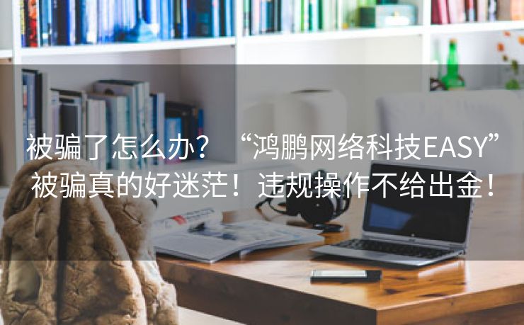 被骗了怎么办？“鸿鹏网络科技EASY”被骗真的好迷茫！违规操作不给出金！