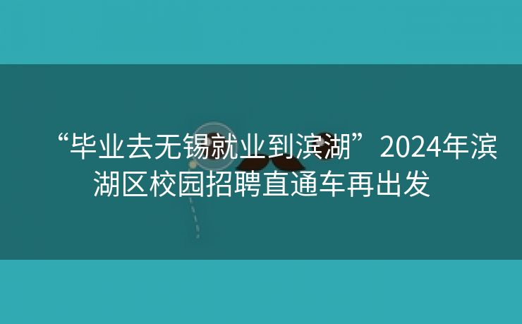 “毕业去无锡就业到滨湖”2024年滨湖区校园招聘直通车再出发