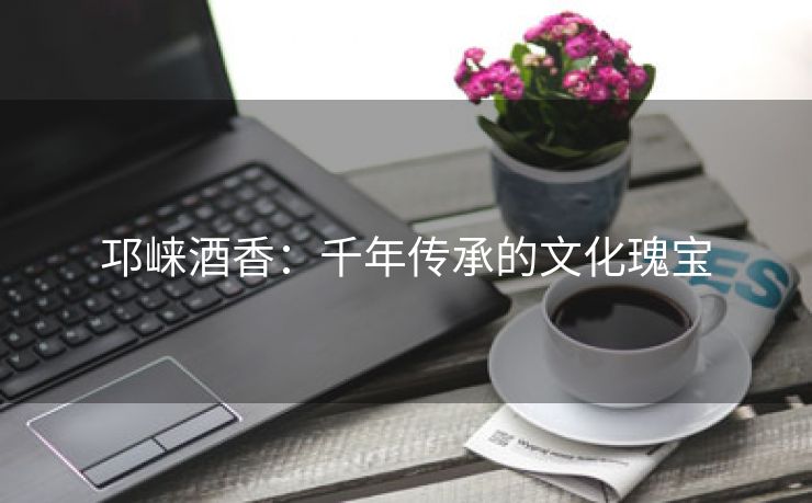 邛崃酒香：千年传承的文化瑰宝