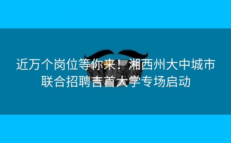 近万个岗位等你来！湘西州大中城市联合招聘吉首大学专场启动