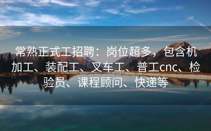 常熟正式工招聘：岗位超多，包含机加工、装配工、叉车工、普工cnc、检验员、课程顾问、快递等