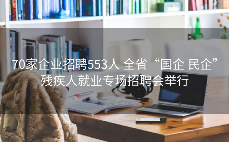 70家企业招聘553人 全省“国企 民企”残疾人就业专场招聘会举行