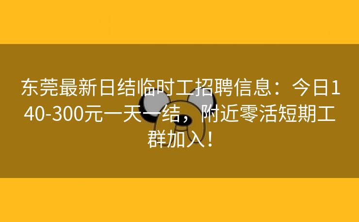 东莞最新日结临时工招聘信息：今日140-300元一天一结，附近零活短期工群加入！
