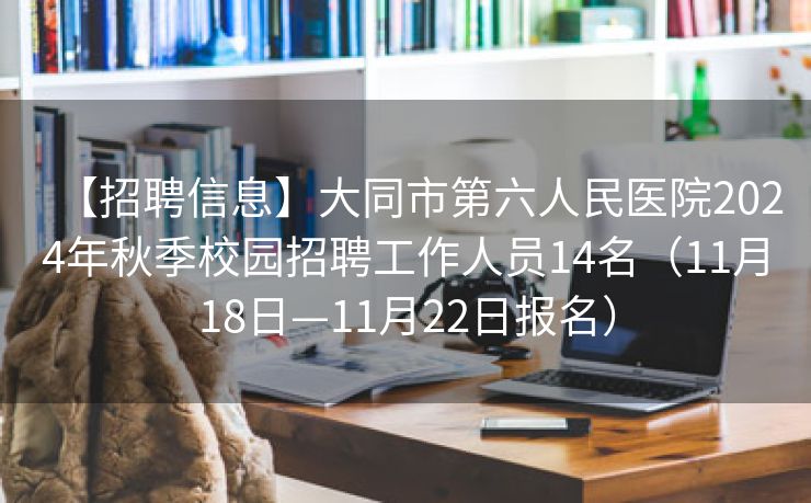 【招聘信息】大同市第六人民医院2024年秋季校园招聘工作人员14名（11月18日—11月22日报名）