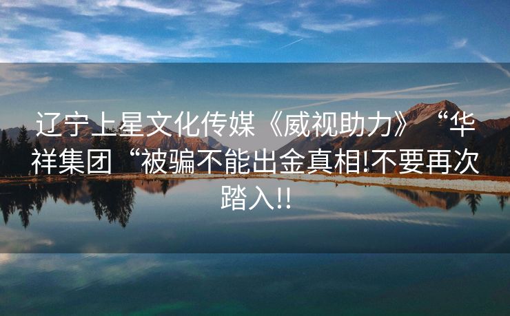 辽宁上星文化传媒《威视助力》“华祥集团“被骗不能出金真相!不要再次踏入!!