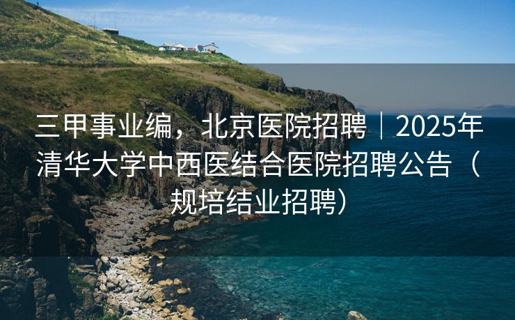 三甲事业编，北京医院招聘｜2025年清华大学中西医结合医院招聘公告（规培结业招聘）