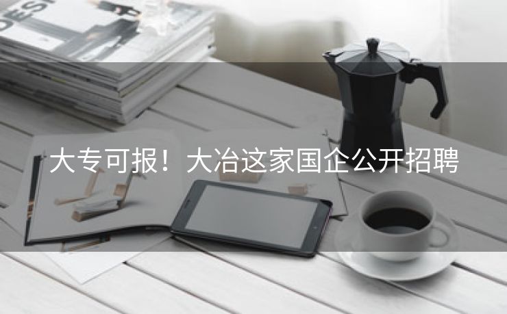 大专可报！大冶这家国企公开招聘