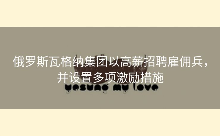 俄罗斯瓦格纳集团以高薪招聘雇佣兵，并设置多项激励措施