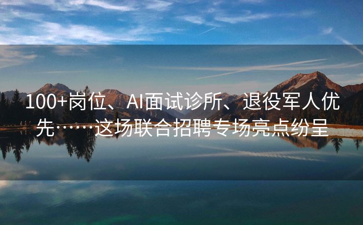 100+岗位、AI面试诊所、退役军人优先……这场联合招聘专场亮点纷呈