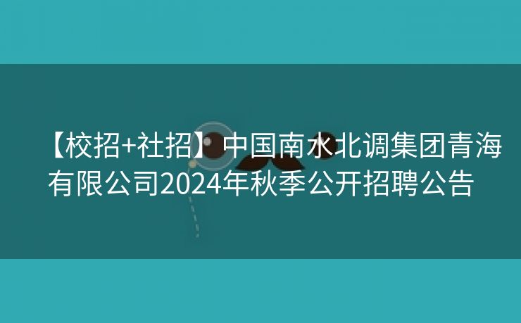 【校招+社招】中国南水北调集团青海有限公司2024年秋季公开招聘公告
