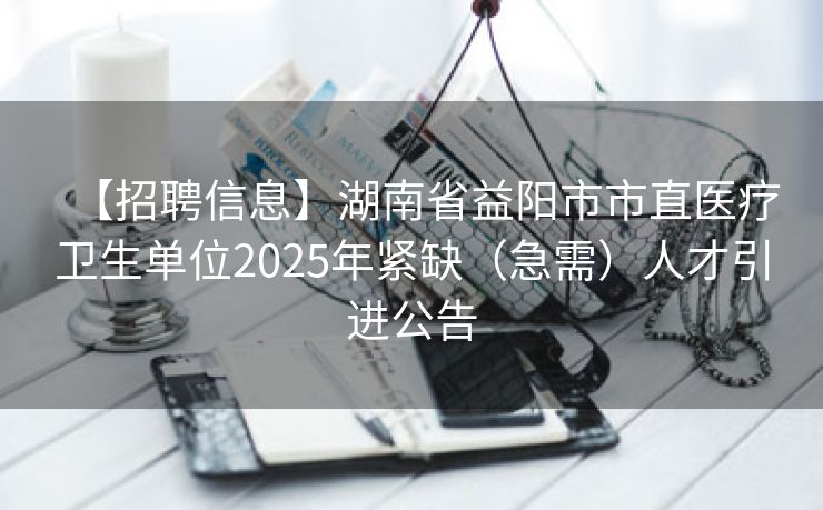 【招聘信息】湖南省益阳市市直医疗卫生单位2025年紧缺（急需）人才引进公告