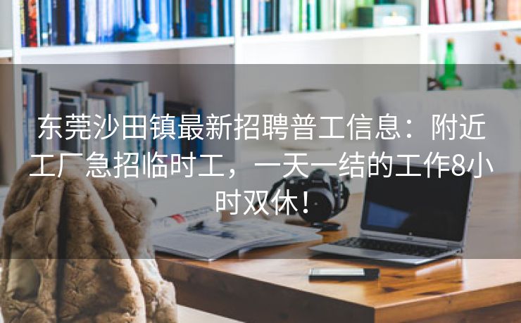 东莞沙田镇最新招聘普工信息：附近工厂急招临时工，一天一结的工作8小时双休！