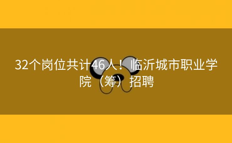 32个岗位共计46人！临沂城市职业学院（筹）招聘