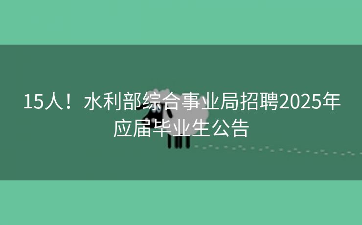 15人！水利部综合事业局招聘2025年应届毕业生公告