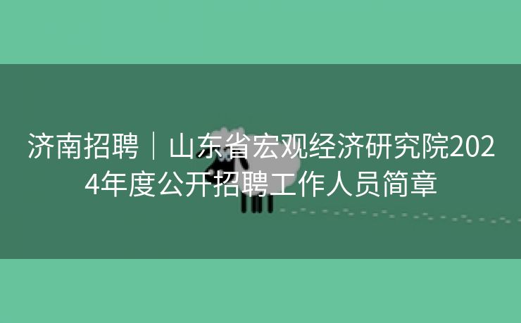 济南招聘｜山东省宏观经济研究院2024年度公开招聘工作人员简章