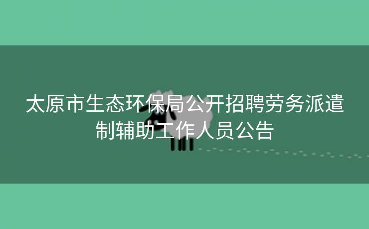 太原市生态环保局公开招聘劳务派遣制辅助工作人员公告