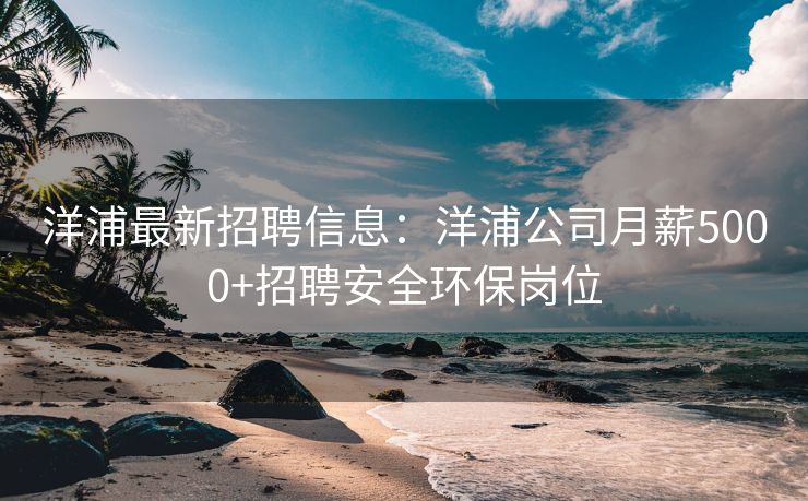 洋浦最新招聘信息：洋浦公司月薪5000+招聘安全环保岗位