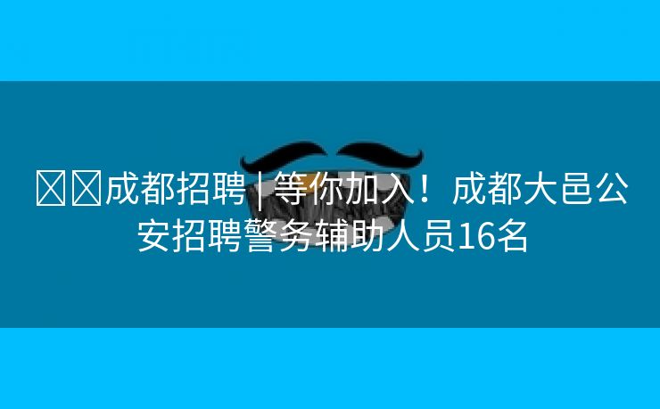 ​​成都招聘 | 等你加入！成都大邑公安招聘警务辅助人员16名
