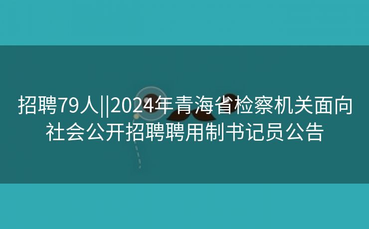 招聘79人||2024年青海省检察机关面向社会公开招聘聘用制书记员公告