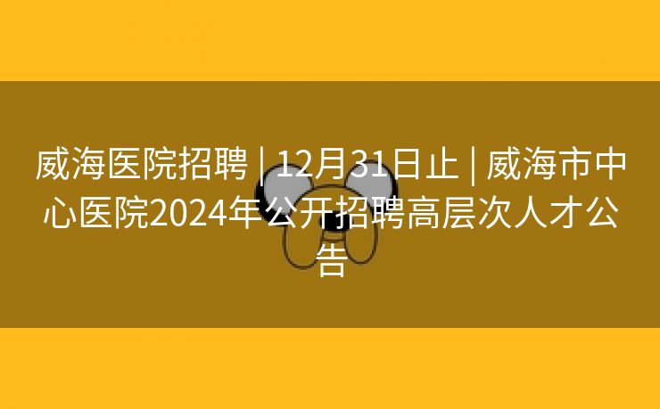 威海医院招聘 | 12月31日止 | 威海市中心医院2024年公开招聘高层次人才公告